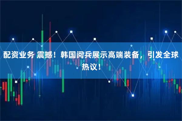 配资业务 震撼！韩国阅兵展示高端装备，引发全球热议！