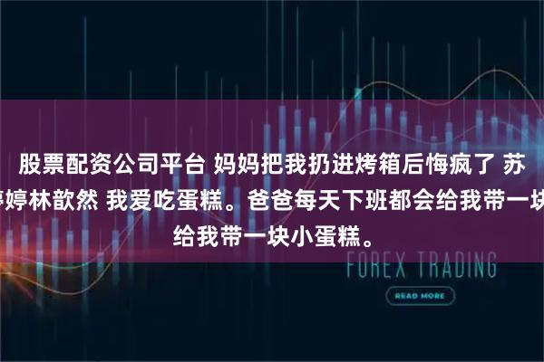股票配资公司平台 妈妈把我扔进烤箱后悔疯了 苏童童许婷婷林歆然 我爱吃蛋糕。爸爸每天下班都会给我带一块小蛋糕。