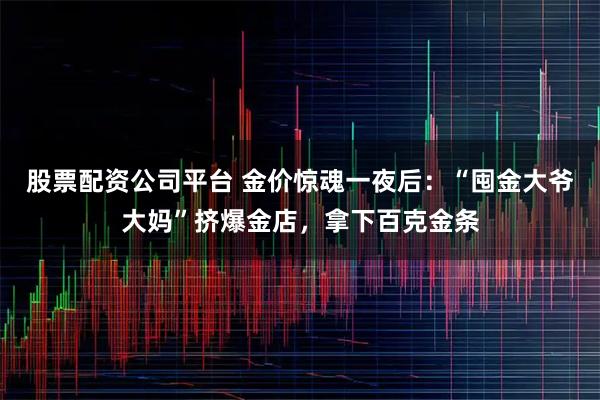 股票配资公司平台 金价惊魂一夜后：“囤金大爷大妈”挤爆金店，拿下百克金条
