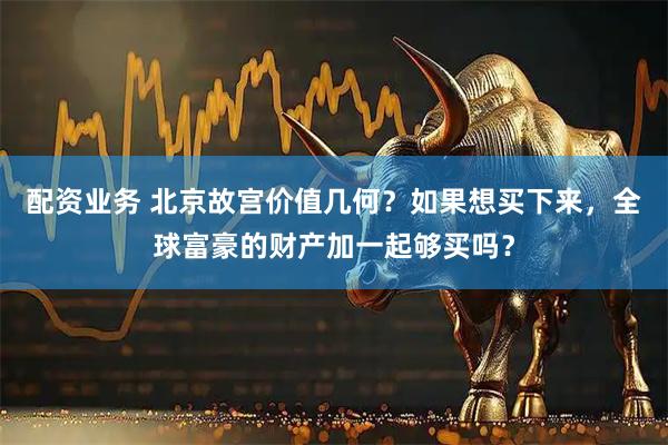 配资业务 北京故宫价值几何？如果想买下来，全球富豪的财产加一起够买吗？