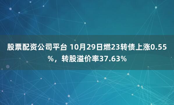 股票配资公司平台 10月29日燃23转债上涨0.55%，转股溢价率37.63%