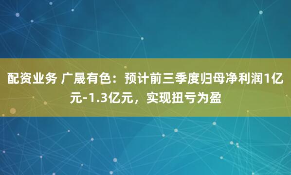 配资业务 广晟有色：预计前三季度归母净利润1亿元-1.3亿元，实现扭亏为盈