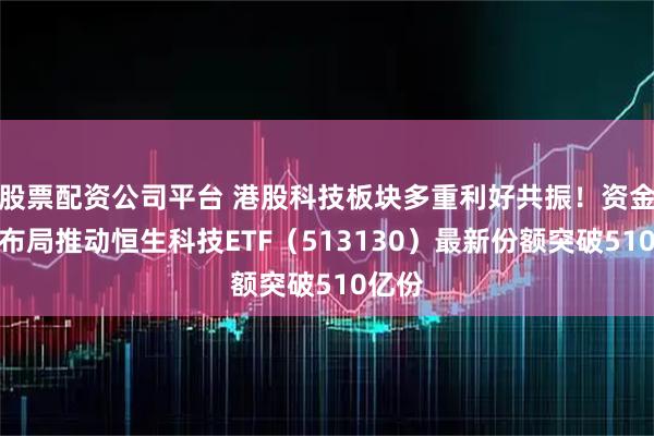 股票配资公司平台 港股科技板块多重利好共振！资金积极布局推动恒生科技ETF（513130）最新份额突破510亿份