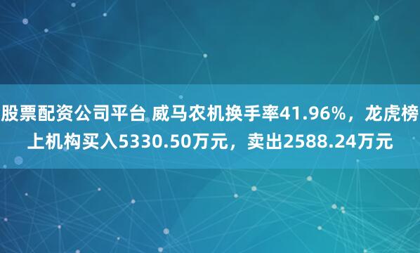 股票配资公司平台 威马农机换手率41.96%，龙虎榜上机构买入5330.50万元，卖出2588.24万元