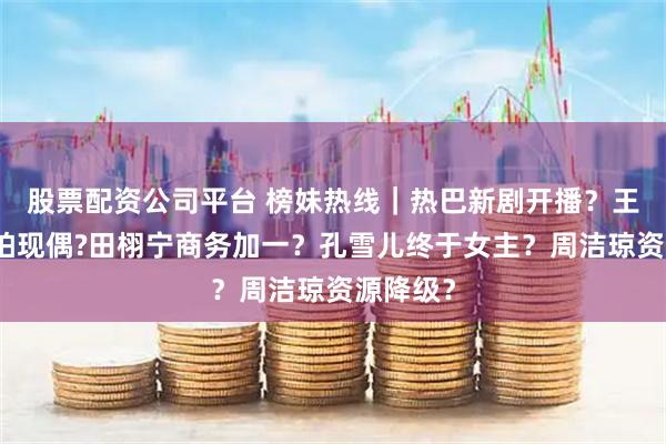 股票配资公司平台 榜妹热线｜热巴新剧开播？王安宇再拍现偶?田栩宁商务加一？孔雪儿终于女主？周洁琼资源降级？