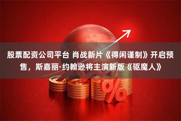 股票配资公司平台 肖战新片《得闲谨制》开启预售，斯嘉丽·约翰逊将主演新版《驱魔人》