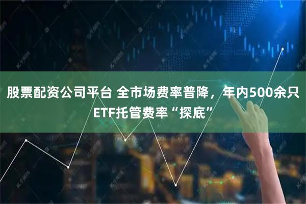 股票配资公司平台 全市场费率普降，年内500余只ETF托管费率“探底”