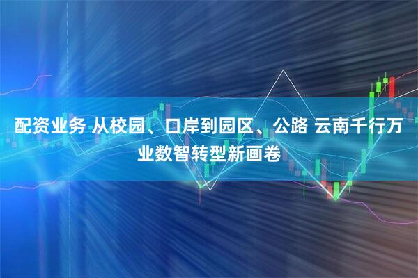 配资业务 从校园、口岸到园区、公路 云南千行万业数智转型新画卷