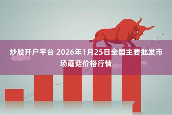 炒股开户平台 2026年1月25日全国主要批发市场蘑菇价格行情