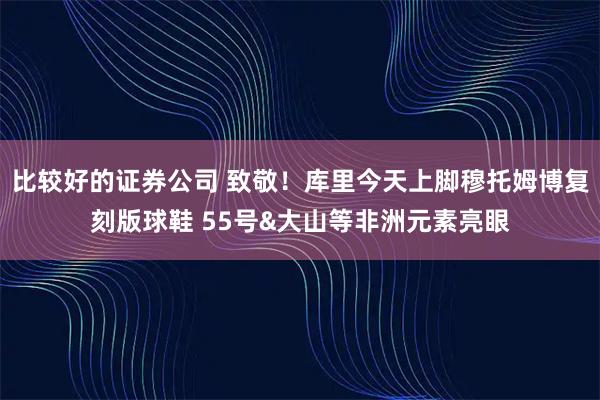 比较好的证券公司 致敬！库里今天上脚穆托姆博复刻版球鞋 55号&大山等非洲元素亮眼