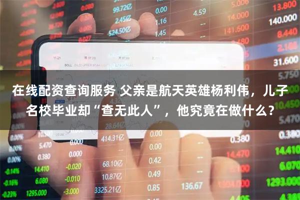 在线配资查询服务 父亲是航天英雄杨利伟，儿子名校毕业却“查无此人”，他究竟在做什么？