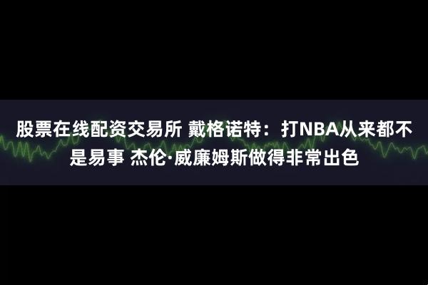 股票在线配资交易所 戴格诺特：打NBA从来都不是易事 杰伦·威廉姆斯做得非常出色