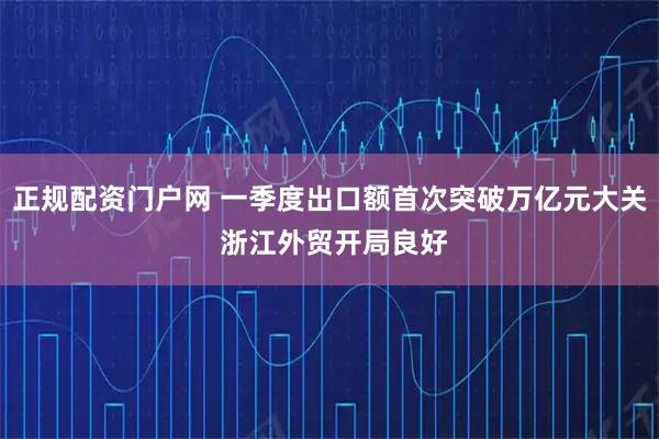 正规配资门户网 一季度出口额首次突破万亿元大关 浙江外贸开局良好