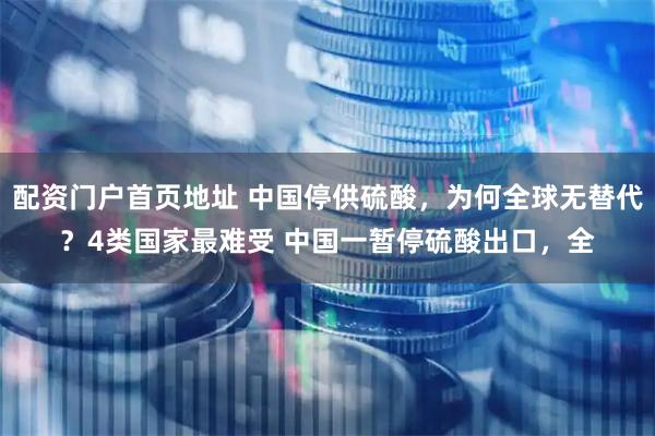 配资门户首页地址 中国停供硫酸，为何全球无替代？4类国家最难受 中国一暂停硫酸出口，全