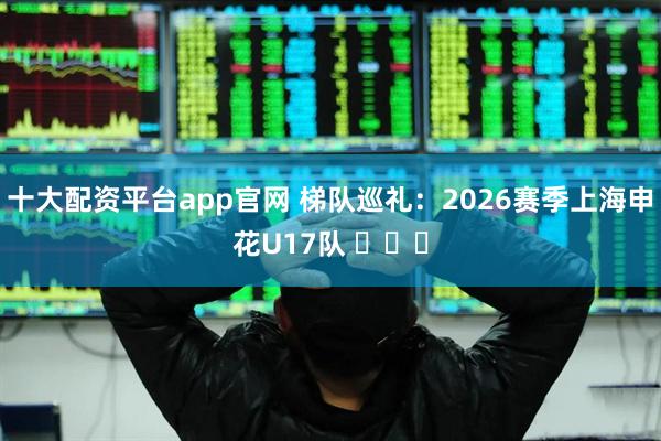 十大配资平台app官网 梯队巡礼：2026赛季上海申花U17队 ​​​