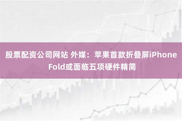 股票配资公司网站 外媒：苹果首款折叠屏iPhone Fold或面临五项硬件精简