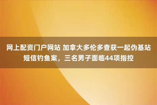 网上配资门户网站 加拿大多伦多查获一起伪基站短信钓鱼案，三名男子面临44项指控