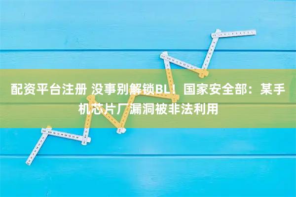 配资平台注册 没事别解锁BL！国家安全部：某手机芯片厂漏洞被非法利用