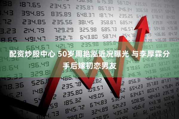 配资炒股中心 50岁周艳泓近况曝光 与李厚霖分手后嫁初恋男友