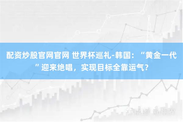 配资炒股官网官网 世界杯巡礼-韩国:“黄金一代”迎来绝唱,实现目标全靠运气?