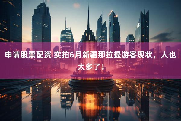 申请股票配资 实拍6月新疆那拉提游客现状，人也太多了！