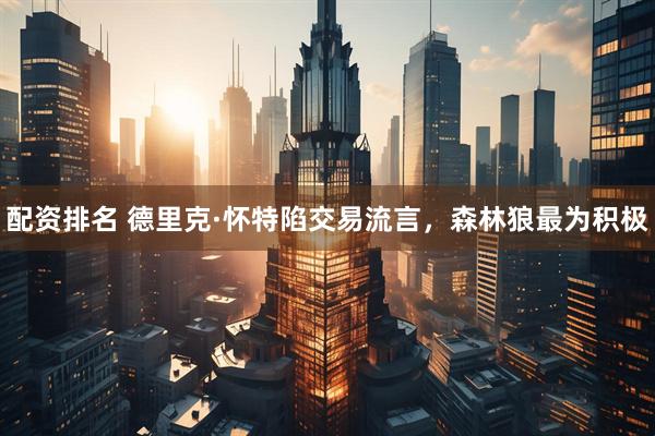配资排名 德里克·怀特陷交易流言，森林狼最为积极