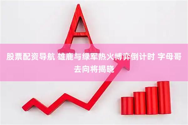 股票配资导航 雄鹿与绿军热火博弈倒计时 字母哥去向将揭晓