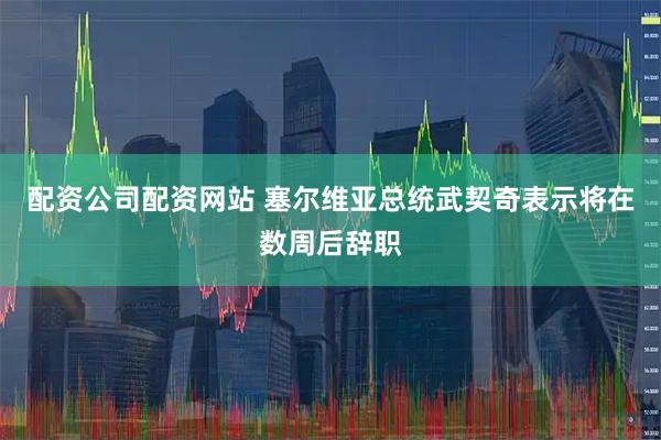 配资公司配资网站 塞尔维亚总统武契奇表示将在数周后辞职