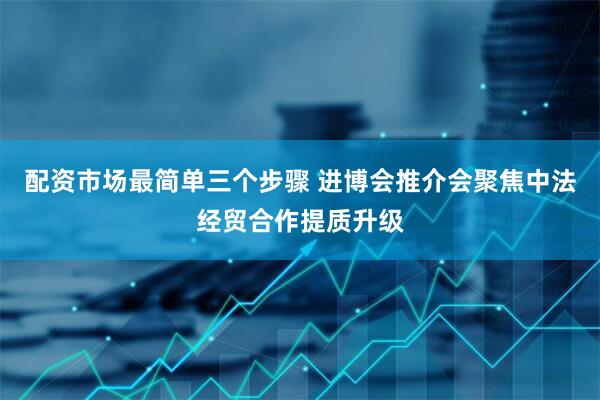 配资市场最简单三个步骤 进博会推介会聚焦中法经贸合作提质升级